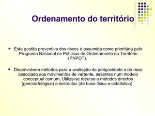 Ordenamento do território Esta gestão preventiva dos riscos é assumida como prioritária pelo Programa Nacional de Políticas de Ordenamento do Território (PNPOT).  Desenvolvem métodos para a avaliação da perigosidade e do risco associado aos movimentos de vertente, assentes num modelo conceptual comum. Utiliza-se recurso a métodos directos (geomorfológico) e indirectos (de base física e estatística).  