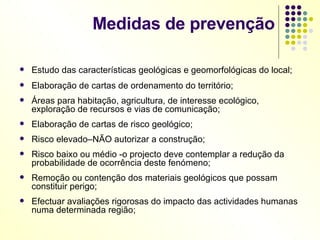 Medidas de prevenção Estudo das características geológicas e geomorfológicas do local; Elaboração de cartas de ordenamento do território; Áreas para habitação, agricultura, de interesse ecológico, exploração de recursos e vias de comunicação; Elaboração de cartas de risco geológico; Risco elevado–NÃO autorizar a construção; Risco baixo ou médio -o projecto deve contemplar a redução da probabilidade de ocorrência deste fenómeno; Remoção ou contenção dos materiais geológicos que possam constituir perigo; Efectuar avaliações rigorosas do impacto das actividades humanas numa determinada região; 