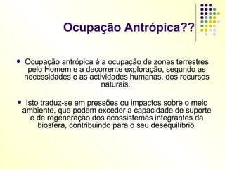 Ocupação Antrópica?? Ocupação antrópica é a ocupação de zonas terrestres pelo Homem e a decorrente exploração, segundo as necessidades e as actividades humanas, dos recursos naturais.  Isto traduz-se em pressões ou impactos sobre o meio ambiente, que podem exceder a capacidade de suporte e de regeneração dos ecossistemas integrantes da biosfera, contribuindo para o seu desequilíbrio . 