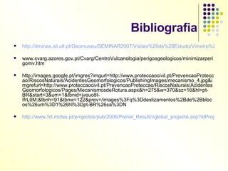Bibliografia http://dminas.ist.utl.pt/Geomuseu/SEMINAR2007/Visitas%20de%20Estudo/Vimeiro%2028%20NOV%202007/Geomorfologia%20e%20Ocupa%E7%E3o%20antr%F3pica%20do%20Territ%F3rio/Movimentos%20em%20vertentes.pdf www.cvarg.azores.gov.pt/Cvarg/CentroVulcanologia/perigosgeologicos/minimizarperigomv.htm http://images.google.pt/imgres?imgurl=http://www.proteccaocivil.pt/PrevencaoProteccao/RiscosNaturais/AcidentesGeomorfologicos/PublishingImages/mecanismo_4.jpg&imgrefurl=http://www.proteccaocivil.pt/PrevencaoProteccao/RiscosNaturais/AcidentesGeomorfologicos/Pages/MecanismosdeRotura.aspx&h=275&w=370&sz=16&hl=pt-BR&start=3&um=1&tbnid=jveuo8t-IfrL0M:&tbnh=91&tbnw=122&prev=/images%3Fq%3Ddeslizamentos%2Bde%2Bblocos%26um%3D1%26hl%3Dpt-BR%26sa%3DN http://www.fct.mctes.pt/projectos/pub/2006/Painel_Result/vglobal_projecto.asp?idProjecto=68227&idElemConcurso=902 