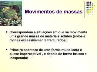 Movimentos de massas Correspondem a situações em que se movimenta uma grande massa de materiais sólidos (solos e rochas excessivamente fracturados); Primeiro acontece de uma forma muito lenta e quase imperceptível , e depois de forma brusca e inesperada; 