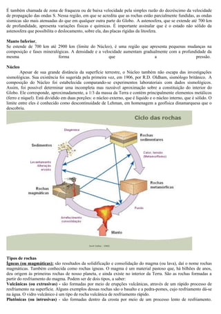 É também chamada de zona de fraqueza ou de baixa velocidade pela simples razão do decréscimo da velocidade
de propagação das ondas S. Nessa região, em que se acredita que as rochas estão parcialmente fundidas, as ondas
sísmicas são mais atenuadas do que em qualquer outra parte do Globo. A astenosfera, que se extende até 700 km
de profundidade, apresenta variações físicas e químicas. É importante assinalar que é o estado não sólido da
astenosfera que possibilita o deslocamento, sobre ela, das placas rígidas da litosfera.

Manto Inferior,
Se estende de 700 km até 2900 km (limite do Núcleo), é uma região que apresenta pequenas mudanças na
composição e fases mineralógicas. A densidade e a velocidade aumentam gradualmente com a profundidade da
mesma                      forma                     que                    a                   pressão.

Núcleo
        Apesar de sua grande distância da superfície terrestre, o Núcleo também não escapa das investigações
sismológicas. Sua existência foi sugerida pela primeira vez, em 1906, por R.D. Oldham, sismólogo britânico. A
composição do Núcleo foi estabelecida comparando-se experimentos laboratoriais com dados sismológicos.
Assim, foi possível determinar uma incompleta mas razoável aproximação sobre a constituição do interior do
Globo. Ele corresponde, aproximadamente, a 1/3 da massa da Terra e contém principalmente elementos metálicos
(ferro e níquel). Está dividido em duas porções: o núcleo externo, que é líquido e o núcleo interno, que é sólido. O
limite entre eles é conhecido como descontinuidade de Lehman, em homenagem a geofísica dinamarquesa que o
descobriu.




Tipos de rochas
Ígneas (ou magmáticas): são resultados da solidificação e consolidação do magma (ou lava), daí o nome rochas
magmáticas. Também conhecida como rochas ígneas. O magma é um material pastoso que, há bilhões de anos,
deu origem às primeiras rochas de nosso planeta, e ainda existe no interior da Terra. São as rochas formadas a
partir do resfriamento do magma. Podem ser de dois tipos, a saber:
Vulcânicas (ou extrusivas) - são formadas por meio de erupções vulcânicas, através de um rápido processo de
resfriamento na superfície. Alguns exemplos dessas rochas são o basalto e a pedra-pomes, cujo resfriamento dá-se
na água. O vidro vulcânico é um tipo de rocha vulcânica de resfriamento rápido.
Plutônicas (ou intrusivas) - são formadas dentro da crosta por meio de um processo lento de resfriamento.
 