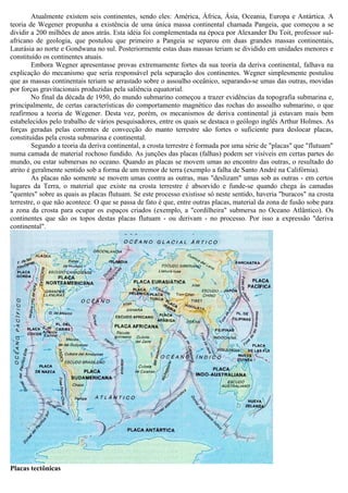 Atualmente existem seis continentes, sendo eles: América, África, Ásia, Oceania, Europa e Antártica. A
teoria de Wegener propunha a existência de uma única massa continental chamada Pangeia, que começou a se
dividir a 200 milhões de anos atrás. Esta idéia foi complementada na época por Alexander Du Toit, professor sul-
africano de geologia, que postulou que primeiro a Pangeia se separou em duas grandes massas continentais,
Laurásia ao norte e Gondwana no sul. Posteriormente estas duas massas teriam se dividido em unidades menores e
constituído os continentes atuais.
         Embora Wegner apresentasse provas extremamente fortes da sua teoria da deriva continental, falhava na
explicação do mecanismo que seria responsável pela separação dos continentes. Wegner simplesmente postulou
que as massas continentais teriam se arrastado sobre o assoalho oceânico, separando-se umas das outras, movidas
por forças gravitacionais produzidas pela saliência equatorial.
         No final da década de 1950, do mundo submarino começou a trazer evidências da topografia submarina e,
principalmente, de certas características do comportamento magnético das rochas do assoalho submarino, o que
reafirmou a teoria de Wegener. Desta vez, porém, os mecanismos de deriva continental já estavam mais bem
estabelecidos pelo trabalho de vários pesquisadores, entre os quais se destaca o geólogo inglês Arthur Holmes. As
forças geradas pelas correntes de convecção do manto terrestre são fortes o suficiente para deslocar placas,
constituídas pela crosta submarina e continental.
         Segundo a teoria da deriva continental, a crosta terrestre é formada por uma série de "placas" que "flutuam"
numa camada de material rochoso fundido. As junções das placas (falhas) podem ser visíveis em certas partes do
mundo, ou estar submersas no oceano. Quando as placas se movem umas ao encontro das outras, o resultado do
atrito é geralmente sentido sob a forma de um tremor de terra (exemplo a falha de Santo André na Califórnia).
         As placas não somente se movem umas contra as outras, mas "deslizam" umas sob as outras - em certos
lugares da Terra, o material que existe na crosta terrestre é absorvido e funde-se quando chega às camadas
"quentes" sobre as quais as placas flutuam. Se este processo existisse só neste sentido, haveria "buracos" na crosta
terrestre, o que não acontece. O que se passa de fato é que, entre outras placas, material da zona de fusão sobe para
a zona da crosta para ocupar os espaços criados (exemplo, a "cordilheira" submersa no Oceano Atlântico). Os
continentes que são os topos destas placas flutuam - ou derivam - no processo. Por isso a expressão "deriva
continental".




Placas tectônicas
 