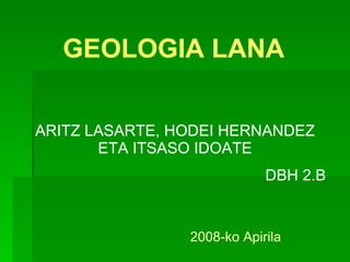 GEOLOGIA LANA ARITZ LASARTE, HODEI HERNANDEZ ETA ITSASO IDOATE DBH 2.B 2008-ko Apirila 