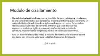 Modulo de cizallamiento
• El módulo de elasticidad transversal, también llamado módulo de cizalladura,
es una constante elástica que caracteriza el cambio de forma que experimenta un
material elástico (lineal) cuando se aplican esfuerzos cortantes. Este módulo
recibe una gran variedad de nombres, entre los que cabe destacar los
siguientes: módulo de rigidez transversal, módulo de corte, módulo de
cortadura, módulo elástico tangencial, módulo de elasticidad transversal.
• Para un material elasticidad lineal, el módulo de elasticidad transversal es una
constante con el mismo valor para todas las direcciones del espacio.
𝑆𝑠ℎ = 𝜇𝑥Φ
 