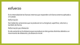 esfuerzo
Es la intensidad de las fuerzas internas que responden a la fuerza externa aplicada a
un cuerpo.
Deformación
Son todas las variaciones que se producen en su longitud, superficie, volumen y
también de forma.
Deformación por dilatación
Es ala variación en la distancia que se produce en dos puntos distintos debido a un
movimiento de dilatación y la distancia inicial .
 