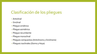 Clasificación de los pliegues
• Anticlinal
• Sinclinal
• Pliegue simétrico
• Pliegue asimétrico
• Pliegue recumbente
• Pliegue monoclinal
• Pliegues compuestos (Anticlinorio y Sinclinorio)
• Pliegues isoclinales (Domo y Hoya)
 