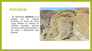 Anticlinal
• Se denomina anticlinal a un
pliegue de la corteza
terrestre en forma de lomo
cuyos flancos se inclinan en
sentidos opuestos, además
muestran en la parte superior a
las rocas o sedimentos mas
jóvenes
 