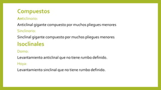 Compuestos
Anticlinorio:
Anticlinal gigante compuesto por muchos pliegues menores
Sinclinorio:
Sinclinal gigante compuesto por muchos pliegues menores
Isoclinales
Domo:
Levantamiento anticlinal que no tiene rumbo definido.
Hoya:
Levantamiento sinclinal que no tiene rumbo definido.
 