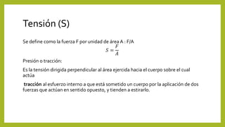 Tensión (S)
Se define como la fuerza F por unidad de área A : F/A
𝑆 =
𝐹
𝐴
Presión o tracción:
Es la tensión dirigida perpendicular al área ejercida hacia el cuerpo sobre el cual
actúa
tracción al esfuerzo interno a que está sometido un cuerpo por la aplicación de dos
fuerzas que actúan en sentido opuesto, y tienden a estirarlo.
 