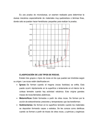 Es una prueba de microdureza, un examen realizado para determinar la
dureza mecánica especialmente de materiales muy quebradizos o láminas finas,
donde solo se pueden hacer hendiduras pequeñas para realizar la prueba.
CLASIFICACIÓN DE LOS TIPOS DE ROCAS.
Existen tres grupos o tipos de rocas en los que pueden ser divididas según
su origen. Las rocas están clasificadas en:
 Ígneas: Se forman cuando el magma (rocas fundidas) se enfría. Esto
puede ocurrir rápidamente en la superficie o lentamente en el interior de la
corteza terrestre cuando hay actividad volcánica. Esto origina grandes
masas de rocas llamadas plutónicas.
 Metamórficas: Están formadas a partir de otras rocas. Se forman por la
acción de extraordinarias presiones y temperaturas que las transforman.
 Sedimentarias: Se forman en la superficie terrestre cuando los materiales
se depositan formando capas o estratos. Se les conoce como detríticas
cuando se forman a partir de trozos de otras rocas, y químicas y orgánicas
 