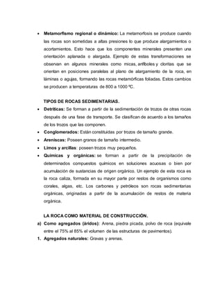  Metamorfismo regional o dinámico: La metamorfosis se produce cuando
las rocas son sometidas a altas presiones lo que produce alargamientos o
acortamientos. Esto hace que los componentes minerales presenten una
orientación aplanada o alargada. Ejemplo de estas transformaciones se
observan en algunos minerales como micas, anfíboles y cloritas que se
orientan en posiciones paralelas al plano de alargamiento de la roca, en
láminas o agujas, formando las rocas metamórficas foliadas. Estos cambios
se producen a temperaturas de 800 a 1000 ºC.
TIPOS DE ROCAS SEDIMENTARIAS.
 Detríticas: Se forman a partir de la sedimentación de trozos de otras rocas
después de una fase de transporte. Se clasifican de acuerdo a los tamaños
de los trozos que las componen.
 Conglomerados: Están constituidas por trozos de tamaño grande.
 Areniscas: Poseen granos de tamaño intermedio.
 Limos y arcillas: poseen trozos muy pequeños.
 Químicas y orgánicas: se forman a partir de la precipitación de
determinados compuestos químicos en soluciones acuosas o bien por
acumulación de sustancias de origen orgánico. Un ejemplo de esta roca es
la roca caliza, formada en su mayor parte por restos de organismos como
corales, algas, etc. Los carbones y petróleos son rocas sedimentarias
orgánicas, originadas a partir de la acumulación de restos de materia
orgánica.
LA ROCA COMO MATERIAL DE CONSTRUCCIÓN.
a) Como agregados (áridos): Arena, piedra picada, polvo de roca (equivale
entre el 75% al 85% el volumen de las estructuras de pavimentos).
1. Agregados naturales: Gravas y arenas.
 
