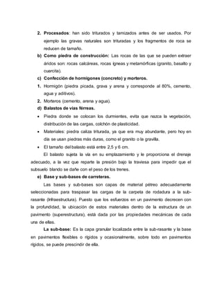 2. Procesados: han sido triturados y tamizados antes de ser usados. Por
ejemplo las gravas naturales son trituradas y los fragmentos de roca se
reducen de tamaño.
b) Como piedra de construcción: Las rocas de las que se pueden extraer
áridos son: rocas calcáreas, rocas ígneas y metamórficas (granito, basalto y
cuarcita).
c) Confección de hormigones (concreto) y morteros.
1. Hormigón (piedra picada, grava y arena y corresponde al 80%, cemento,
agua y aditivos).
2. Morteros (cemento, arena y agua).
d) Balastos de vías férreas.
 Piedra donde se colocan los durmientes, evita que nazca la vegetación,
distribución de las cargas, colchón de plasticidad.
 Materiales: piedra caliza triturada, ya que era muy abundante, pero hoy en
día se usan piedras más duras, como el granito o la gravilla.
 El tamaño del balasto está entre 2,5 y 6 cm.
El balasto sujeta la vía en su emplazamiento y le proporciona el drenaje
adecuado, a la vez que reparte la presión bajo la traviesa para impedir que el
subsuelo blando se dañe con el peso de los trenes.
e) Base y sub-bases de carreteras.
Las bases y sub-bases son capas de material pétreo adecuadamente
seleccionadas para traspasar las cargas de la carpeta de rodadura a la sub-
rasante (Infraestructura). Puesto que los esfuerzos en un pavimento decrecen con
la profundidad, la ubicación de estos materiales dentro de la estructura de un
pavimento (superestructura), está dada por las propiedades mecánicas de cada
una de ellas.
La sub-base: Es la capa granular localizada entre la sub-rasante y la base
en pavimentos flexibles o rígidos y ocasionalmente, sobre todo en pavimentos
rígidos, se puede prescindir de ella.
 