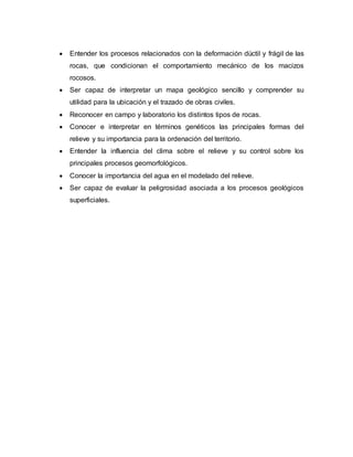  Entender los procesos relacionados con la deformación dúctil y frágil de las
rocas, que condicionan el comportamiento mecánico de los macizos
rocosos.
 Ser capaz de interpretar un mapa geológico sencillo y comprender su
utilidad para la ubicación y el trazado de obras civiles.
 Reconocer en campo y laboratorio los distintos tipos de rocas.
 Conocer e interpretar en términos genéticos las principales formas del
relieve y su importancia para la ordenación del territorio.
 Entender la influencia del clima sobre el relieve y su control sobre los
principales procesos geomorfológicos.
 Conocer la importancia del agua en el modelado del relieve.
 Ser capaz de evaluar la peligrosidad asociada a los procesos geológicos
superficiales.
 
