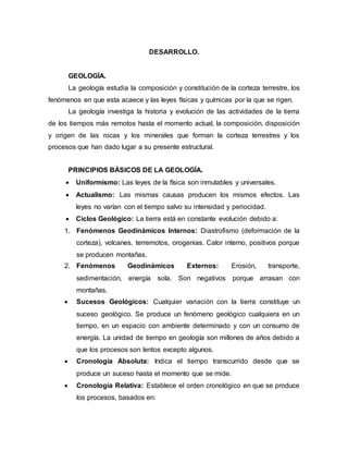 DESARROLLO.
GEOLOGÍA.
La geología estudia la composición y constitución de la corteza terrestre, los
fenómenos en que esta acaece y las leyes físicas y químicas por la que se rigen.
La geología investiga la historia y evolución de las actividades de la tierra
de los tiempos más remotos hasta el momento actual, la composición, disposición
y origen de las rocas y los minerales que forman la corteza terrestres y los
procesos que han dado lugar a su presente estructural.
PRINCIPIOS BÁSICOS DE LA GEOLOGÍA.
 Uniformismo: Las leyes de la física son inmutables y universales.
 Actualismo: Las mismas causas producen los mismos efectos. Las
leyes no varían con el tiempo salvo su intensidad y periocidad.
 Ciclos Geológico: La tierra está en constante evolución debido a:
1. Fenómenos Geodinámicos Internos: Diastrofismo (deformación de la
corteza), volcanes, terremotos, orogenias. Calor interno, positivos porque
se producen montañas.
2. Fenómenos Geodinámicos Externos: Erosión, transporte,
sedimentación, energía sola. Son negativos porque arrasan con
montañas.
 Sucesos Geológicos: Cualquier variación con la tierra constituye un
suceso geológico. Se produce un fenómeno geológico cualquiera en un
tiempo, en un espacio con ambiente determinado y con un consumo de
energía. La unidad de tiempo en geología son millones de años debido a
que los procesos son lentos excepto algunos.
 Cronología Absoluta: Indica el tiempo transcurrido desde que se
produce un suceso hasta el momento que se mide.
 Cronología Relativa: Establece el orden cronológico en que se produce
los procesos, basados en:
 