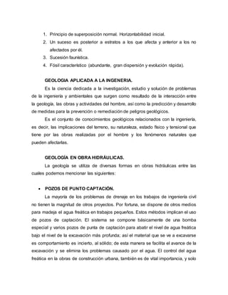 1. Principio de superposición normal. Horizontabilidad inicial.
2. Un suceso es posterior a estratos a los que afecta y anterior a los no
afectados por él.
3. Sucesión faunística.
4. Fósil característico (abundante, gran dispersión y evolución rápida).
GEOLOGIA APLICADA A LA INGENERIA.
Es la ciencia dedicada a la investigación, estudio y solución de problemas
de la ingeniería y ambientales que surgen como resultado de la interacción entre
la geología, las obras y actividades del hombre, así como la predicción y desarrollo
de medidas para la prevención o remediación de peligros geológicos.
Es el conjunto de conocimientos geológicos relacionados con la ingeniería,
es decir, las implicaciones del terreno, su naturaleza, estado físico y tensional que
tiene por las obras realizadas por el hombre y los fenómenos naturales que
pueden afectarlas.
GEOLOGÍA EN OBRA HIDRÁULICAS.
La geología se utiliza de diversas formas en obras hidráulicas entre las
cuales podemos mencionar las siguientes:
 POZOS DE PUNTO CAPTACIÓN.
La mayoría de los problemas de drenaje en los trabajos de ingeniería civil
no tienen la magnitud de otros proyectos. Por fortuna, se dispone de otros medios
para madeja el agua freática en trabajos pequeños. Estos métodos implican el uso
de pozos de captación. El sistema se compone básicamente de una bomba
especial y varios pozos de punta de captación para abatir el nivel de agua freática
bajo el nivel de la excavación más profunda; así el material que se ve a excavarse
es comportamiento es incierto, al sólido; de esta manera se facilita el avance de la
excavación y se elimina los problemas causado por el agua. El control del agua
freática en la obras de construcción urbana, también es de vital importancia, y solo
 