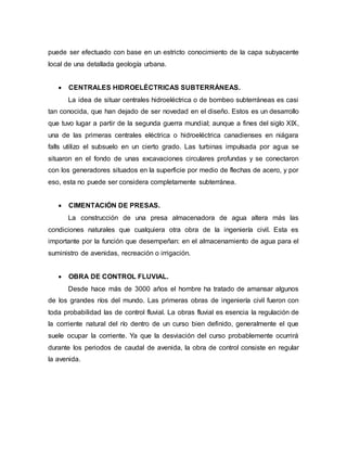 puede ser efectuado con base en un estricto conocimiento de la capa subyacente
local de una detallada geología urbana.
 CENTRALES HIDROELÉCTRICAS SUBTERRÁNEAS.
La idea de situar centrales hidroeléctrica o de bombeo subterráneas es casi
tan conocida, que han dejado de ser novedad en el diseño. Estos es un desarrollo
que tuvo lugar a partir de la segunda guerra mundial; aunque a fines del siglo XIX,
una de las primeras centrales eléctrica o hidroeléctrica canadienses en niágara
falls utilizo el subsuelo en un cierto grado. Las turbinas impulsada por agua se
situaron en el fondo de unas excavaciones circulares profundas y se conectaron
con los generadores situados en la superficie por medio de flechas de acero, y por
eso, esta no puede ser considera completamente subterránea.
 CIMENTACIÓN DE PRESAS.
La construcción de una presa almacenadora de agua altera más las
condiciones naturales que cualquiera otra obra de la ingeniería civil. Esta es
importante por la función que desempeñan: en el almacenamiento de agua para el
suministro de avenidas, recreación o irrigación.
 OBRA DE CONTROL FLUVIAL.
Desde hace más de 3000 años el hombre ha tratado de amansar algunos
de los grandes ríos del mundo. Las primeras obras de ingeniería civil fueron con
toda probabilidad las de control fluvial. La obras fluvial es esencia la regulación de
la corriente natural del río dentro de un curso bien definido, generalmente el que
suele ocupar la corriente. Ya que la desviación del curso probablemente ocurrirá
durante los periodos de caudal de avenida, la obra de control consiste en regular
la avenida.
 