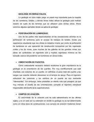 GEOLOGÍA EN OBRAS VIALES.
La geología en obra viales juega un papel muy importante pues la mayoría
de las carreteras, túneles, y demás obras viales utilizan la geología para realizar
estudio de suelo de los terrenos que se utilizaran para dichas obras. Ahora
veremos algunos ejemplos donde se aplica la geología:
 PERFORACIÓN DE LUMBRERAS.
Una de las partes más especializadas en las excavaciones abiertas es la
perforación de lumbreras para el acceso de trabajos de túneles. Existe una
experiencia abundante que nos ofrece la industria minera; por cierto, la perforación
de lumbreras es una operación de construcción compartida por los ingenieros
civiles y los de minas, pues muchas de las galerías de las grandes minas son
obras de contratistas en ingeniería civil y muchos ingenieros mineros se les
consulta acerca del problema con lumbreras en obras civiles.
 CIMENTACIÓN DE PUENTES.
Como antecedente necesario deberá recalcarse la gran importancia de la
geología en la cimentación de los puentes. Por muy científicamente que esté
diseñada una columna de un puente, en definitiva el peso total del puente y las
cargas que soporta deberán descansar en el terreno de apoyo. Para el ingeniero
estructural las columnas y los estribos de un puente no son realmente
“interesantes”. Sin embargo, debe prestarles un interés más que pasajero, ya que
muy menudo el diseño de las cimentaciones compete al ingeniero estructural
responsable del diseño de la superestructura.
 CAMPOS DE AVIACIÓN.
El crecimiento de la aviación civil ha sido extraordinario en los últimos
siglos; y es en este por su extensión en donde la geología no es tan determinante
como en otros tipos de construcciones. Los campos de aviación modernos tienen
 
