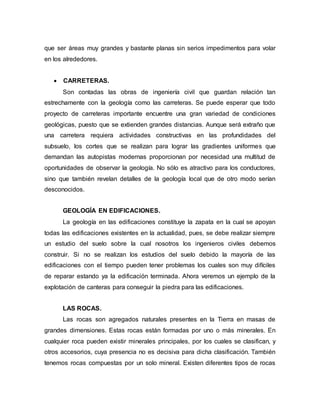 que ser áreas muy grandes y bastante planas sin serios impedimentos para volar
en los alrededores.
 CARRETERAS.
Son contadas las obras de ingeniería civil que guardan relación tan
estrechamente con la geología como las carreteras. Se puede esperar que todo
proyecto de carreteras importante encuentre una gran variedad de condiciones
geológicas, puesto que se extienden grandes distancias. Aunque será extraño que
una carretera requiera actividades constructivas en las profundidades del
subsuelo, los cortes que se realizan para lograr las gradientes uniformes que
demandan las autopistas modernas proporcionan por necesidad una multitud de
oportunidades de observar la geología. No sólo es atractivo para los conductores,
sino que también revelan detalles de la geología local que de otro modo serían
desconocidos.
GEOLOGÍA EN EDIFICACIONES.
La geología en las edificaciones constituye la zapata en la cual se apoyan
todas las edificaciones existentes en la actualidad, pues, se debe realizar siempre
un estudio del suelo sobre la cual nosotros los ingenieros civiles debemos
construir. Si no se realizan los estudios del suelo debido la mayoría de las
edificaciones con el tiempo pueden tener problemas los cuales son muy difíciles
de reparar estando ya la edificación terminada. Ahora veremos un ejemplo de la
explotación de canteras para conseguir la piedra para las edificaciones.
LAS ROCAS.
Las rocas son agregados naturales presentes en la Tierra en masas de
grandes dimensiones. Estas rocas están formadas por uno o más minerales. En
cualquier roca pueden existir minerales principales, por los cuales se clasifican, y
otros accesorios, cuya presencia no es decisiva para dicha clasificación. También
tenemos rocas compuestas por un solo mineral. Existen diferentes tipos de rocas
 