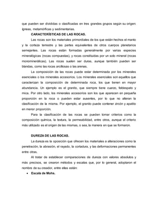 que pueden ser divididas o clasificadas en tres grandes grupos según su origen:
ígneas, metamórficas y sedimentarias.
CARACTERÍSTICAS DE LAS ROCAS.
Las rocas son los materiales primordiales de los que están hechos el manto
y la corteza terrestre y las partes equivalentes de otros cuerpos planetarios
semejantes. Las rocas están formadas generalmente por varias especies
mineralógicas (rocas compuestas), y rocas constituidas por un solo mineral (rocas
monominerálicas). Las rocas suelen ser duras, aunque también pueden ser
blandas, como las rocas arcillosas o las arenas.
La composición de las rocas puede estar determinada por los minerales
esenciales o los minerales accesorios. Los minerales esenciales son aquellos que
caracterizan la composición de determinada roca, los que tienen en mayor
abundancia. Un ejemplo es el granito, que siempre tiene cuarzo, feldespato y
mica. Por otro lado, los minerales accesorios son los que aparecen en pequeña
proporción en la roca o pueden estar ausentes, por lo que no alteran la
clasificación de la misma. Por ejemplo, el granito puede contener zircón y apatito
en menor proporción.
Para la clasificación de las rocas se pueden tomar criterios como la
composición química, la textura, la permeabilidad, entre otros, aunque el criterio
más utilizado es el origen de las mismas, o sea, la manera en que se formaron.
DUREZA DE LAS ROCAS.
La dureza es la oposición que ofrecen los materiales a alteraciones como la
penetración, la abrasión, el rayado, la cortadura, y las deformaciones permanentes
entre otras.
Al tratar de establecer comparaciones de dureza con valores absolutos y
más precisos, se crearon métodos y escalas que, por lo general, adoptaron el
nombre de su creador, entre ellas están:
 Escala de Mohs.
 