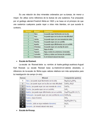 Es una relación de diez minerales ordenados por su dureza, de menor a
mayor. Se utiliza como referencia de la dureza de una sustancia. Fue propuesta
por el geólogo alemán Friedrich Mohs en 1825 y se basa en el principio de que
una sustancia cualquiera puede rayar a otras más blandas, sin que suceda lo
contrario.
 Escala de Rosiwal.
La escala de Rosiwal debe su nombre al ilustre geólogo austriaco August
Karl Rosiwal. La escala Rosiwal basa su medición en valores absolutos, a
diferencia de la escala de Mohs cuyos valores relativos son más apropiados para
la investigación de campo (in situ).
 Escala de Knoop.
 