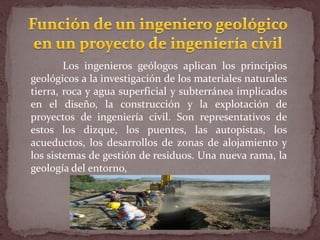 Los ingenieros geólogos aplican los principios
geológicos a la investigación de los materiales naturales
tierra, roca y agua superficial y subterránea implicados
en el diseño, la construcción y la explotación de
proyectos de ingeniería civil. Son representativos de
estos los dizque, los puentes, las autopistas, los
acueductos, los desarrollos de zonas de alojamiento y
los sistemas de gestión de residuos. Una nueva rama, la
geología del entorno,
 