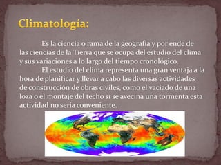 Es la ciencia o rama de la geografía y por ende de
las ciencias de la Tierra que se ocupa del estudio del clima
y sus variaciones a lo largo del tiempo cronológico.
El estudio del clima representa una gran ventaja a la
hora de planificar y llevar a cabo las diversas actividades
de construcción de obras civiles, como el vaciado de una
loza o el montaje del techo si se avecina una tormenta esta
actividad no seria conveniente.
 
