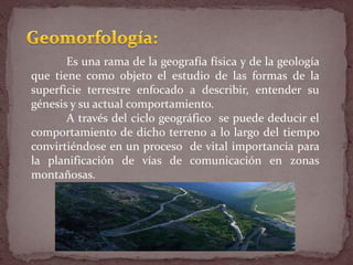 Es una rama de la geografía física y de la geología
que tiene como objeto el estudio de las formas de la
superficie terrestre enfocado a describir, entender su
génesis y su actual comportamiento.
A través del ciclo geográfico se puede deducir el
comportamiento de dicho terreno a lo largo del tiempo
convirtiéndose en un proceso de vital importancia para
la planificación de vías de comunicación en zonas
montañosas.
 