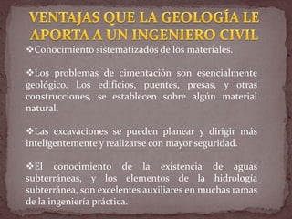 Conocimiento sistematizados de los materiales.
Los problemas de cimentación son esencialmente
geológico. Los edificios, puentes, presas, y otras
construcciones, se establecen sobre algún material
natural.
Las excavaciones se pueden planear y dirigir más
inteligentemente y realizarse con mayor seguridad.
El conocimiento de la existencia de aguas
subterráneas, y los elementos de la hidrología
subterránea, son excelentes auxiliares en muchas ramas
de la ingeniería práctica.
 