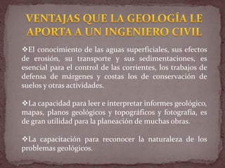 El conocimiento de las aguas superficiales, sus efectos
de erosión, su transporte y sus sedimentaciones, es
esencial para el control de las corrientes, los trabajos de
defensa de márgenes y costas los de conservación de
suelos y otras actividades.
La capacidad para leer e interpretar informes geológico,
mapas, planos geológicos y topográficos y fotografía, es
de gran utilidad para la planeación de muchas obras.
La capacitación para reconocer la naturaleza de los
problemas geológicos.
 