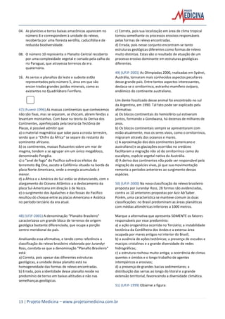 13 | Projeto Medicina – www.projetomedicina.com.br
04. As planícies e terras baixas amazônicas aparecem no
número 8 e correspondem à unidade do relevo,
recoberta por uma floresta xerófila, caducifólia e de
reduzida biodiversidade.
08. O número 10 representa o Planalto Central recoberto
por uma complexidade vegetal e cortado pela calha do
rio Paraguai, que atravessa terrenos da era
quaternária.
16. As serras e planaltos do leste e sudeste estão
representados pelo número 5, área em que são
encon-tradas grandes jazidas minerais, como as
existentes no Quadrilátero Ferrífero.
47) (Fuvest-1996) As massas continentais que conhecemos
não são fixas, mas se separam, se chocam, abrem fendas a
levantam montanhas. Com base na teoria da Deriva dos
Continentes, aperfeiçoada pela teoria da Tectônia de
Placas, é possível admitir que
a) o material magmático que sobe para a crosta terrestre,
sendo que o "Chifre da África" se separe do restante do
continente africano.
b) os continentes, massas flutuantes sobre um mar de
magma, tendem a se agrupar em um único megabloco,
denominado Pangéia.
c) o "anel de fogo" do Pacífico sofrerá os efeitos do
terremoto Big One, exceto a Califórnia situada na borda da
placa Norte-Americana, onde a energia acumulada é
menor.
d) a África e a América do Sul estão se distanciando, com o
alargamento do Oceano Atlântico a o deslocamento da
placa Sul-Americana em direção à de Nazca.
e) o surgimento dos Apalaches e das fossas do Pacífico
resultou do choque entre as placas Americana e Asiática
no período terciário da era atual.
48) (UFJF-2001) A denominação "Planalto Brasileiro"
caracterizava um grande bloco de terrenos de origem
geológica bastante diferenciada, que ocupa a porção
centro-meridional do país.
Analisando essa afirmativa, e tendo como referência a
classificação do relevo brasileiro elaborada por Jurandyr
Ross, constata-se que a denominação "Planalto Brasileiro"
está:
a) Correta, pois apesar das diferentes estruturas
geológicas, a unidade desse planalto está na
homogeneidade das formas de relevo encontradas.
b) Errada, pois a identidade desse planalto reside no
predomínio de terras em baixas altitudes e não nas
semelhanças geológicas.
c) Correta, pois sua localização em área de clima tropical
tornou semelhante os processos erosivos responsáveis
pelas formas de relevo encontradas.
d) Errada, pois nesse conjunto encontram-se tanto
estruturas geológicas diferentes como formas de relevo
muito distintas. Estas são o resultado de atuação de um
processo erosivo dominante em estruturas geológicas
diferentes.
49) (UFJF-2001) As Olimpíadas 2000, realizadas em Sydnei,
Austrália, tornaram mais conhecidos aspectos peculiares
desse grande país. Entre tantos aspectos interessantes,
destaca-se o ornitorrinco, estranho mamífero ovíparo,
endêmico do continente australiano.
Um dente fossilizado desse animal foi encontrado no sul
da Argentina, em 1990. Tal fato pode ser explicado pela
afirmativa:
a) Os blocos continentais do hemisfério sul estiveram
juntos, formando a Gondwana, há dezenas de milhares de
anos.
b) Os blocos continentais sempre se apresentaram com
estão atualmente, mas os seres vivos, como o ornitorrinco,
migraram através dos oceanos e mares.
c) A aproximação dos dois continentes (americano e
australiano) e as glaciações ocorridas no cretáceo
facilitaram a migração não só do ornitorrinco como do
eucalipto, espécie vegetal nativa da Austrália.
d) A deriva dos continentes não pode ser responsável pela
migração de espécies vivas, já que sua movimentação
remonta a períodos anteriores ao surgimento dessas
espécies.
50) (UFJF-2000) Na nova classificação do relevo brasileiro
proposta por Jurandyr Ross, 28 formas são evidenciadas,
contra as 10 anteriores propostas por Aziz Ab’Saber.
Porém, uma característica se manteve comum às duas
classificações: no Brasil predominam as áreas planálticas
com médias altimétricas inferiores a 1000 metros.
Marque a alternativa que apresenta SOMENTE os fatores
responsáveis por esse predomínio:
a) a ação orogenética ocorrida no Terciário; a instabilidade
tectônica da Cordilheira dos Andes e a extensa área
ocupada por mares antigos no interior do Brasil;
b) a ausência de ações tectônicas; a presença de escudos e
maciços cristalinos e a grande diversidade de redes
hidrográficas;
c) a estrutura rochosa muito antiga; a ocorrência de climas
quentes e úmidos e o longo trabalho de agentes
intempéricos e erosivos;
d) a presença de grandes bacias sedimentares; a
distribuição das serras ao longo do litoral e a grande
extensão territorial, favorecendo a diversidade climática.
51) (UFJF-1999) Observe a figura:
 