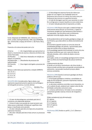 14 | Projeto Medicina – www.projetomedicina.com.br
Fonte: Adaptado de FARNDON, John. Dictionary of the
Earth. London, Dorling Kindersley, 1994. Apud MOREIRA,
Igor. Construindo o espaço do homem 1. São Paulo: Ática,
1998.
Preencha a 2a coluna de acordo com a 1a:
(I) Serras ( ) As irregularidades que apresentam se
devem a movimentos de ascenso e descenso de blocos das
rochas fraturadas.
(II) Planaltos ( ) São áreas rebaixadas em relação aos
relevos circundantes.
(III) Depressões ( ) Resultantes de processos de
sedimentação.
(IV) Planícies ( ) Sua origem está ligada a processos de
erosão.
Marque a alternativa que apresenta a relação CORRETA:
a) II, III, IV, I;
b) I, III, IV, II;
c) I, IV, II, III;
d) IV, III, I, II.
52) (UFPR-2001) Considerando a figura abaixo, que
representa esquematicamente aspectos da morfologia e
da hidrografia terrestres, é correto afirmar:
( ) O setor do blocodiagrama assinalado pela letra C
caracteriza uma depressão absoluta.
( ) A letra B indica uma porção da crosta terrestre com
relevo pouco acidentado, limitada por superfícies mais
baixas e classificada como planalto.
( ) O setor indicado pela letra A é típico de uma planície
sedimentar litorânea.
( ) No setor indicado pela letra B são comuns os processos
erosivos.
( ) O blocodiagrama expressa formas de relevo que
podem ter sua origem e seu modelado tanto em
fenômenos que ocorrem no interior da crosta como em
fenômenos que ocorrem na superfície terrestre.
( ) A rede de drenagem que tem suas nascentes no setor
B e se dirige para o oceano classifica-se como endorréica.
( ) O setor indicado pela letra D representa um delta.
53) (Unirio-1999) Poucos anos após a cidade de Kobe ser
praticamente destruída por um terremoto, o Japão foi
novamente atingido por este fenômeno já tão familiar à
sua população, cuja ocorrência está corretamente
explicada numa das opções abaixo. Marque-a.
A) Há predominância de formações geológicas antigas, da
Era Primária, que ainda sofrem os efeitos da tectônica de
placas.
B) O território japonês localiza-se numa das áreas de
instabilidade geológica do planeta, representadas pelas
faixas de contato entre as placas tectônicas.
C) O arquipélago japonês está localizado no centro de uma
das placas tectônicas que, com o peso do relevo de
altitudes elevadas, sofre o efeito de abalos sísmicos
constantes.
D) O Japão, sendo um arquipélago geologicamente estável,
sofre os efeitos da movimentação das placas tectônicas
com
o deslocamento das ilhas.
E) Sendo um território montanhoso e de clima úmido, a
intensa erosão contribui para uma grande concentração de
sedimentos, cuja pressão resultante provoca abalos
sísmicos constantes.
54) (Unirio-1999) Quanto à estrutura geológica do Brasil,
podemos afirmar que:
I - as formações geológicas cristalinas, consolidadas ao
longo do Pré-Cambriano, possuem importantes reservas
de minerais metálicos;
II - os derrames vulcânicos ocorridos na era mesozóica, no
sul e sudeste do país, acabaram por originar solos de alta
fertilidade conhecidos como terra roxa;
III - as bacias sedimentares, formadas na era cenozóica,
apresentam grandes reservas minerais de manganês e
estanho.
É(São) verdadeira(s) a(s) afirmativas(s):
A) I apenas.
B) I e II apenas.
C) I e III apenas.
D) II e III apenas.
E) I, II e III.
55) (Vunesp-2002) Analise os perfis 1, 2 e 3. Observe o
mapa.
 