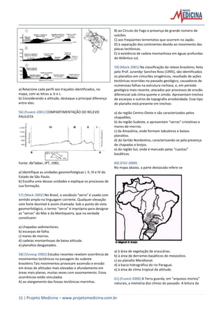 15 | Projeto Medicina – www.projetomedicina.com.br
a) Relacione cada perfil aos traçados identificados, no
mapa, com as letras a, b e c.
b) Considerando a altitude, destaque a principal diferença
entre eles.
56) (Fuvest-2001) COMPARTIMENTAÇÃO DO RELEVO
PAULISTA
Fonte: Ab’Sáber, IPT, 1981.
a) Identifique as unidades geomorfológicas I, II, III e IV do
Estado de São Paulo.
b) Escolha uma dessas unidades e explique os processos de
sua formação.
57) (Mack-2002) No Brasil, o vocábulo “serra” é usado com
sentido amplo na linguagem corrente. Qualquer elevação
com forte desnível é assim chamada. Sob o ponto de vista
geomorfológico, o termo “serra” é impróprio para designar
as “serras” do Mar e da Mantiqueira, que na verdade
constituem:
a) chapadas sedimentares.
b) escarpas de falha.
c) mares de morros.
d) cadeias montanhosas de baixa altitude.
e) planaltos desgastados.
58) (Vunesp-2002) Estudos recentes revelam ocorrência de
movimentos tectônicos na paisagem do sudeste
brasileiro.Tais movimentos provocam ascensão e erosão
em áreas de altitudes mais elevadas e afundamento em
áreas mais planas, muitas vezes com assoreamento. Estas
ocorrências estão vinculadas
A) ao alargamento das fossas tectônicas marinhas.
B) ao Círculo do Fogo e presença de grande número de
vulcões.
C) aos freqüentes terremotos que ocorrem no Japão.
D) à separação dos continentes devido ao movimento das
placas tectônicas.
E) à existência de cadeia montanhosa em águas profundas
do Atlântico sul.
59) (Mack-2001) Na classificação do relevo brasileiro, feita
pelo Prof. Jurandyr Sanches Ross (1995), são identificados
os planaltos em cinturões orogênicos, resultado de ações
tectônicas ocorridas no passado geológico, causadoras de
numerosas falhas na estrutura rochosa, e, em período
geológico mais recente, atacados por processos de erosão
diferencial sob clima quente e úmido. Apresentam trechos
de escarpas e outros de topografia arredondada. Esse tipo
de planalto está presente em trechos:
a) da região Centro-Oeste e são caracterizados pelos
chapadões.
b) da região Sudeste, e apresentam “serras” cristalinas e
mares-de-morros.
c) da Amazônia, onde formam tabuleiros e baixos
planaltos.
d) do Sertão Nordestino, caracterizando-se pela presença
de chapadas e brejos.
e) da região Sul, onde é marcado pelas “cuestas”
basálticas.
60) (FGV-2000)
No mapa abaixo, a parte destacada refere-se
a) à área de vegetação de araucárias.
b) à área de derrames basálticos do mesozóico.
c) ao planalto Meridional.
d) à bacia hidrográfica do rio Paraguai.
e) à área de clima tropical de altitude.
61) (Fuvest-2000) A Terra guarda, em “arquivos mortos”
naturais, a memória dos climas do passado. A leitura da
 