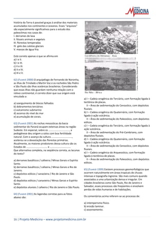 16 | Projeto Medicina – www.projetomedicina.com.br
história da Terra é possível graças à análise dos materiais
acumulados nos continentes e oceanos. Esses “arquivos”
são especialmente significativos para o estudo dos
paleoclimas nos casos de:
I. derrames de lava
II. fósseis animais e vegetais
III. florestas temperadas
IV. gelo das calotas glaciais
V. massas de água fria.
Está correto apenas o que se afirma em
a) I e II.
b) I e III.
c) II e III.
d) II e IV.
e) III e V.
62) (Fuvest-2000) O arquipélago de Fernando de Noronha,
as ilhas de Trindade e Martin Vaz e os rochedos São Pedro
e São Paulo são ilhas oceânicas brasileiras. Considerando
que essas ilhas não guardam nenhuma relação com o
relevo continental, é correto dizer que sua origem está
vinculada a:
a) soerguimento de blocos falhados
b) dobramentos terciários
c) vulcanismo submarino
d) ascenso do nível do mar
e) acumulação de corais.
63) (Fuvest-2001) As rochas mesozóicas da bacia
sedimentar do Paraná ocupam extensas áreas na região
Sudeste. Em especial, sobre os .............................., a
pedogênese deu origem a solos com boa fertilidade
natural. Com o avanço da cultura ..............................,
acelerou-se a devastação das florestas primárias.
Atualmente, os maiores produtores dessa cultura são os
Estados de .............................. e ..............................
Que alternativa completa, na seqüência correta, as lacunas
do texto?
a) derrames basálticos / cafeeira / Minas Gerais e Espírito
Santo.
b) derrames basálticos / cafeeira / Minas Gerais e Rio de
Janeiro.
c) depósitos eólicos / canavieira / Rio de Janeiro e São
Paulo.
d) depósitos eólicos / canavieira / Minas Gerais e Espírito
Santo.
e) depósitos aluviais / cafeeira / Rio de Janeiro e São Paulo.
64) (Fuvest-2001) As legendas corretas para as fotos
abaixo são:
a) I – Cadeia orogênica do Terciário, com formação ligada à
tectônica de placas.
II – Área de sedimentação do Cenozóico, com depósitos
fluviais.
b) I – Cadeia orogênica do Quaternário, com formação
ligada à ação vulcânica.
II – Área de sedimentação do Paleozóico, com depósitos
eólicos.
c) I – Cadeia orogênica do Terciário, com formação ligada à
ação vulcânica.
II – Área de sedimentação do Pré-Cambriano, com
depósitos fluviais.
d) I – Cadeia orogênica do Quaternário, com formação
ligada à ação vulcânica.
II – Área de sedimentação do Cenozóico, com depósitos
fluviais.
e) I – Cadeia orogênica do Arqueozóico, com formação
ligada à tectônica de placas.
II – Área de sedimentação do Paleozóico, com depósitos
eólicos.
65) (Fuvest-1999) Existem processos geomorfológicos que
ocorrem naturalmente em áreas tropicais de chuvas
intensas e topografia íngreme. São mais comuns quando
associados a uma urbanização densa e irregular. Em
cidades brasileiras como São Paulo, Rio de Janeiro e
Salvador, esses processos são freqüentes e envolvem
perdas de vidas humanas e de habitações.
Os comentários acima referem-se ao processo de:
a) intemperismo físico.
b) erosão laminar.
c) assoreamento.
 