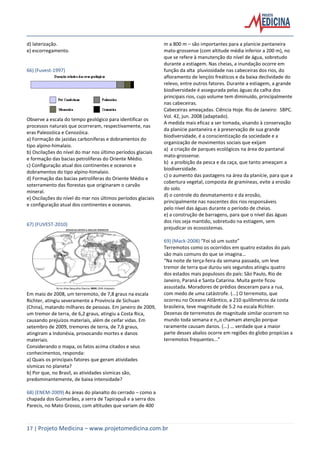 17 | Projeto Medicina – www.projetomedicina.com.br
d) laterização.
e) escorregamento.
66) (Fuvest-1997)
Observe a escala do tempo geológico para identificar os
processos naturais que ocorreram, respectivamente, nas
eras Paleozóica e Cenozóica.
a) Formação de jazidas carboníferas e dobramentos do
tipo alpino-himalaio.
b) Oscilações do nível do mar nos último períodos glaciais
e formação das bacias petrolíferas do Oriente Médio.
c) Configuração atual dos continentes e oceanos e
dobramentos do tipo alpino-himalaio.
d) Formação das bacias petrolíferas do Oriente Médio e
soterramento das florestas que originaram o carvão
mineral.
e) Oscilações do nível do mar nos últimos períodos glaciais
e configuração atual dos continentes e oceanos.
67) (FUVEST-2010)
Em maio de 2008, um terremoto, de 7,8 graus na escala
Richter, atingiu severamente a Província de Sichuan
(China), matando milhares de pessoas. Em janeiro de 2009,
um tremor de terra, de 6,2 graus, atingiu a Costa Rica,
causando prejuízos materiais, além de ceifar vidas. Em
setembro de 2009, tremores de terra, de 7,6 graus,
atingiram a Indonésia, provocando mortes e danos
materiais.
Considerando o mapa, os fatos acima citados e seus
conhecimentos, responda:
a) Quais os principais fatores que geram atividades
sísmicas no planeta?
b) Por que, no Brasil, as atividades sísmicas são,
predominantemente, de baixa intensidade?
68) (ENEM-2009) As áreas do planalto do cerrado – como a
chapada dos Guimarães, a serra de Tapirapuã e a serra dos
Parecis, no Mato Grosso, com altitudes que variam de 400
m a 800 m – são importantes para a planície pantaneira
mato-grossense (com altitude média inferior a 200 m), no
que se refere à manutenção do nível de água, sobretudo
durante a estiagem. Nas cheias, a inundação ocorre em
função da alta pluviosidade nas cabeceiras dos rios, do
afloramento de lençóis freáticos e da baixa declividade do
relevo, entre outros fatores. Durante a estiagem, a grande
biodiversidade é assegurada pelas águas da calha dos
principais rios, cujo volume tem diminuído, principalmente
nas cabeceiras.
Cabeceiras ameaçadas. Ciência Hoje. Rio de Janeiro: SBPC.
Vol. 42, jun. 2008 (adaptado).
A medida mais eficaz a ser tomada, visando à conservação
da planície pantaneira e à preservação de sua grande
biodiversidade, é a conscientização da sociedade e a
organização de movimentos sociais que exijam
a) a criação de parques ecológicos na área do pantanal
mato-grossense.
b) a proibição da pesca e da caça, que tanto ameaçam a
biodiversidade.
c) o aumento das pastagens na área da planície, para que a
cobertura vegetal, composta de gramíneas, evite a erosão
do solo.
d) o controle do desmatamento e da erosão,
principalmente nas nascentes dos rios responsáveis
pelo nível das águas durante o período de cheias.
e) a construção de barragens, para que o nível das águas
dos rios seja mantido, sobretudo na estiagem, sem
prejudicar os ecossistemas.
69) (Mack-2008) “Foi só um susto”
Terremotos como os ocorridos em quatro estados do país
são mais comuns do que se imagina...
“Na noite de terça-feira da semana passada, um leve
tremor de terra que durou seis segundos atingiu quatro
dos estados mais populosos do país: São Paulo, Rio de
Janeiro, Paraná e Santa Catarina. Muita gente ficou
assustada. Moradores de prédios desceram para a rua,
com medo de uma catástrofe. (...) O terremoto, que
ocorreu no Oceano Atlântico, a 210 quilômetros da costa
brasileira, teve magnitude de 5.2 na escala Richter.
Dezenas de terremotos de magnitude similar ocorrem no
mundo toda semana e n„o chamam atenção porque
raramente causam danos. (...) … verdade que a maior
parte desses abalos ocorre em regiões do globo propícias a
terremotos frequentes...”
 