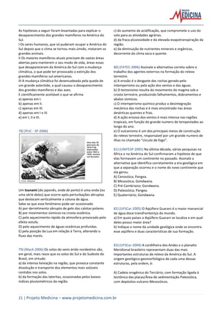 21 | Projeto Medicina – www.projetomedicina.com.br
As hipóteses a seguir foram levantadas para explicar o
desaparecimento dos grandes mamíferos na América do
Sul.
I Os seres humanos, que só puderam ocupar a América do
Sul depois que o clima se tornou mais úmido, mataram os
grandes animais.
II Os maiores mamíferos atuais precisam de vastas áreas
abertas para manterem o seu modo de vida, áreas essas
que desapareceram da América do Sul com a mudança
climática, o que pode ter provocado a extinção dos
grandes mamíferos sul-americanos.
III A mudança climática foi desencadeada pela queda de
um grande asteróide, a qual causou o desaparecimento
dos grandes mamíferos e das aves.
E cientificamente aceitável o que se afirma
a) apenas em I.
b) apenas em II.
c) apenas em III.
d) apenas em I e III.
e) em I, II e III.
78) (PUC - SP-2006)
Um tsunami (do japonês, onda de porto) é uma onda (ou
uma série delas) que ocorre após perturbações abruptas
que deslocam verticalmente a coluna de água.
Sabe-se que esse fenômeno pode ser ocasionado
A) por derretimento abrupto de gelo das calotas polares.
B) por movimentos sísmicos na crosta oceânica.
C) pelo aquecimento rápido da atmosfera provocado pelo
efeito estufa.
D) pelo aquecimento de águas oceânicas profundas.
E) pela posição da Lua em relação à Terra, alterando o
fluxo das marés.
79) (Mack-2006) Os solos do semi-árido nordestino são,
em geral, mais rasos que os solos do Sul e do Sudeste do
Brasil, em virtude:
a) da intensa lixiviação na região, que provoca constante
dissolução e transporte dos elementos mais solúveis
contidos nos solos.
b) da formação das lateritas, ocasionadas pelos baixos
índices pluviométricos da região.
c) do aumento da acidificação, que compromete o uso do
solo para as atividades agrárias.
d) da fraca pluviosidade e da elevada evapotranspiração da
região.
e) da diminuição de nutrientes minerais e orgânicos,
decorrente do clima seco e quente.
80) (FATEC-2006) Assinale a alternativa correta sobre o
trabalho dos agentes externos na formação do relevo
terrestre.
a) A erosão é o desgaste das rochas gerado pelo
intemperismo ou pela ação dos ventos e das águas.
b) O tectonismo resulta do movimento do magma sob a
crosta terrestre, produzindo falhamentos, dobramentos e
abalos sísmicos.
c) O intemperismo químico produz a desintegração
mecânica das rochas e é mais encontrado nas áreas
desérticas quentes e frias.
d) A ação erosiva dos ventos é mais intensa nas regiões
tropicais, em função do grande numero de tempestades ao
longo do ano.
e) O vulcanismo é um dos principais meios de construção
do relevo terrestre, responsável por um grande numero de
ilhas no chamado “círculo de fogo”.
81) (UNIFESP-2005) Na última década, várias pesquisas na
África e na América do Sul confirmaram a hipótese de que
elas formavam um continente no passado. Assinale a
alternativa que identifica corretamente a era geológica em
que a separação ocorreu e o nome do novo continente que
ela gerou.
A) Cenozóica; Pangea.
B) Mesozóica; Gondwana.
C) Pré-Cambriano; Gondwana.
D) Paleozóica; Pangea.
E) Quaternário; Gondwana.
82) (UFSCar-2005) O Aqüífero Guarani é o maior manancial
de água doce transfronteiriço do mundo.
a) Em quais países o Aqüífero Guarani se localiza e em qual
deles possui maior área?
b) Indique o nome da unidade geológica onde se encontra
esse aqüífero e duas características de sua formação.
83) (UFSCar-2004) A cordilheira dos Andes e o planalto
Meridional brasileiro representam duas das mais
importantes estruturas de relevo da América do Sul. A
origem geológico-geomorfológica de cada uma dessas
estruturas, pela ordem, é:
A) Cadeia orogênica do Terciário, com formação ligada à
tectônica das placas/Área de sedimentação Paleozóica,
com depósitos vulcano-Mesozóicos.
 