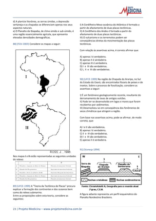 23 | Projeto Medicina – www.projetomedicina.com.br
d) A planície litorânea, as serras úmidas, a depressão
sertaneja e as chapadas se diferenciam apenas nos seus
aspectos naturais.
e) O Planalto da Ibiapaba, de clima úmido e sub-úmido, é
uma região essencialmente agrícola, que apresenta
elevadas densidades demográficas.
88) (FGV-2003) Considere os mapas a seguir:
Nos mapas I e II estão representadas as seguintes unidades
do relevo:
89) (UFCE-1999) A "Teoria da Tectônica de Placas" procura
explicar a formação dos continentes e dos oceanos bem
como do relevo submarino.
Entre as proposições sobre esta teoria, considere as
seguintes:
I) A Cordilheira Meso-oceânica do Atlântico é formada a
partir do afastamento de duas placas tectônicas.
II) A Cordilheira dos Andes é formada a partir do
afastamento de duas placas tectônicas.
III) O vulcanismo e os terremotos podem ser
conseqüências diretas da movimentação das placas
tectônicas.
Com relação às assertivas acima, é correto afirmar que:
A) apenas I é verdadeira.
B) apenas II é verdadeira.
C) apenas III é verdadeira.
D) I e III são verdadeiras.
E) I, II e III são verdadeiras.
90) (UFCE-1999) Na região da Chapada do Araripe, no Sul
do Estado do Ceará, são encontrados fósseis de peixes e de
insetos. Sobre o processo de fossilização, considere as
assertivas a seguir:
I) É um fenômeno geologicamente recente, resultante do
derramamento de lavas de antigos vulcões.
II) Pode ter-se desenvolvido em lagos e mares que foram
recobertos por sedimentos.
III) Desenvolveu-se em conseqüência dos fenômenos de
secas climáticas que atingem a região.
Com base nas assertivas acima, pode-se afirmar, de modo
correto, que:
A) I e II são verdadeiras.
B) apenas I é verdadeira.
C) II e III são verdadeiras.
D) I e III são verdadeiras.
E) apenas II é verdadeira.
91) (Vunesp-1994)
A figura adiante representa um perfil esquemático do
Planalto Nordestino Brasileiro.
 