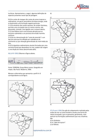 25 | Projeto Medicina – www.projetomedicina.com.br
turísticas. Apresentamos, a seguir, algumas definições de
aspectos presentes nesse tipo de paisagem.
0-0) As costas de mangue são costas de zonas tropicais e
subtropicais, em geral, possuidoras de baixa energia, onde
se desenvolve uma formação vegetal particular.
1-1) Os estuários são corpos aquosos, de caráter litorâneo,
que têm uma circulação mais ou menos restrita, não
possuindo, contudo, uma ligação com o oceano aberto.
2-2) Uma falésia viva é uma escarpa abrupta que se
encontra submetida a um processo de erosão marinha
contínuo.
3-3) Dá-se a denominação de “costa de emersão” a um
tipo de costa que foi afetada por subsidência do
continente ou por elevação generalizada do nível médio do
mar.
4-4) Os depósitos sedimentares aluviais formados por uma
corrente fluvial que desemboca no mar, podem dar origem
a uma feição de relevo denominada delta.
96) (UFJF-2002) Observe a figura abaixo.
Fonte: FERREIRA, Graça Maria Lemos. Geografia em
mapas. São Paulo: Moderna, 2000.
Marque a alternativa que apresenta o perfil A--B
correspondente ao da figura.
a)
b)
c)
d)
e)
97) (Fuvest-1996) Da ação de solapamento realizada pelas
ondas do mar na costa brasileira resulta uma forma de
relevo escarpado, que se apresenta, geralmente, mais
vertical nas formações sedimentares que nas cristalinas.
São
a) os tômbolos.
b) os "pães-de-açúcar".
c) as falésias.
 