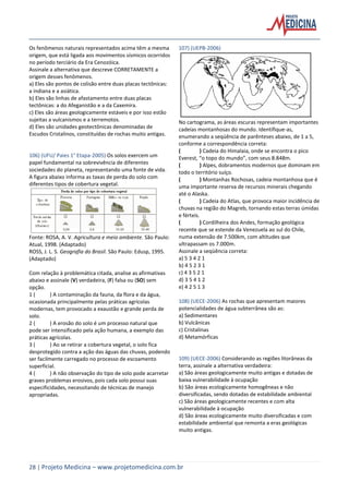 28 | Projeto Medicina – www.projetomedicina.com.br
Os fenômenos naturais representados acima têm a mesma
origem, que está ligada aos movimentos sísmicos ocorridos
no período terciário da Era Cenozóica.
Assinale a alternativa que descreve CORRETAMENTE a
origem desses fenômenos.
a) Eles são pontos de colisão entre duas placas tectônicas:
a indiana e a asiática.
b) Eles são linhas de afastamento entre duas placas
tectônicas: a do Afeganistão e a da Caxemira.
c) Eles são áreas geologicamente estáveis e por isso estão
sujeitas a vulcanismos e a terremotos.
d) Eles são unidades geotectônicas denominadas de
Escudos Cristalinos, constituídas de rochas muito antigas.
106) (UFU/ Paies 1° Etapa-2005) Os solos exercem um
papel fundamental na sobrevivência de diferentes
sociedades do planeta, representando uma fonte de vida.
A figura abaixo informa as taxas de perda do solo com
diferentes tipos de cobertura vegetal.
Fonte: ROSA, A. V. Agricultura e meio ambiente. São Paulo:
Atual, 1998. (Adaptado)
ROSS, J. L. S. Geografia do Brasil. São Paulo: Edusp, 1995.
(Adaptado)
Com relação à problemática citada, analise as afirmativas
abaixo e assinale (V) verdadeira, (F) falsa ou (SO) sem
opção.
1 ( ) A contaminação da fauna, da flora e da água,
ocasionada principalmente pelas práticas agrícolas
modernas, tem provocado a exaustão e grande perda de
solo.
2 ( ) A erosão do solo é um processo natural que
pode ser intensificado pela ação humana, a exemplo das
práticas agrícolas.
3 ( ) Ao se retirar a cobertura vegetal, o solo fica
desprotegido contra a ação das águas das chuvas, podendo
ser facilmente carregado no processo de escoamento
superficial.
4 ( ) A não observação do tipo de solo pode acarretar
graves problemas erosivos, pois cada solo possui suas
especificidades, necessitando de técnicas de manejo
apropriadas.
107) (UEPB-2006)
No cartograma, as áreas escuras representam importantes
cadeias montanhosas do mundo. Identifique-as,
enumerando a seqüência de parênteses abaixo, de 1 a 5,
conforme a correspondência correta:
( ) Cadeia do Himalaia, onde se encontra o pico
Everest, “o topo do mundo”, com seus 8.848m.
( ) Alpes, dobramentos modernos que dominam em
todo o território suíço.
( ) Montanhas Rochosas, cadeia montanhosa que é
uma importante reserva de recursos minerais chegando
até o Alaska.
( ) Cadeia do Atlas, que provoca maior incidência de
chuvas na região do Magreb, tornando estas terras úmidas
e férteis.
( ) Cordilheira dos Andes, formação geológica
recente que se estende da Venezuela ao sul do Chile,
numa extensão de 7.500km, com altitudes que
ultrapassam os 7.000m.
Assinale a seqüência correta:
a) 5 3 4 2 1
b) 4 5 2 3 1
c) 4 3 5 2 1
d) 3 5 4 1 2
e) 4 2 5 1 3
108) (UECE-2006) As rochas que apresentam maiores
potencialidades de água subterrânea são as:
a) Sedimentares
b) Vulcânicas
c) Cristalinas
d) Metamórficas
109) (UECE-2006) Considerando as regiões litorâneas da
terra, assinale a alternativa verdadeira:
a) São áreas geologicamente muito antigas e dotadas de
baixa vulnerabilidade à ocupação
b) São áreas ecologicamente homogêneas e não
diversificadas, sendo dotadas de estabilidade ambiental
c) São áreas geologicamente recentes e com alta
vulnerabilidade à ocupação
d) São áreas ecologicamente muito diversificadas e com
estabilidade ambiental que remonta a eras geológicas
muito antigas.
 