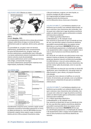 29 | Projeto Medicina – www.projetomedicina.com.br
110) (FUVEST-2007) Observe os mapas.
Fontes: Rebouças, in Patrimônio Ambiental Brasileiro,
2003 e
Simielli, Geoatlas, 2005.
A correspondência existente entre as áreas dos principais
estoques subterrâneos de água e as áreas de bacias
sedimentares pode ser explicada, dentre outros, pelo fato
de
a) a porosidade ser, em geral, maior em terrenos
sedimentares, possibilitando maior armazenamento.
b) o grau de fraturamento ser, em geral, maior em
terrenos sedimentares, possibilitando maior infiltração.
c) as bacias sedimentares estarem localizadas em áreas de
maiores volumes anuais de precipitação.
d) as bacias sedimentares serem constituídas por terrenos
mais antigos, armazenando mais água.
e) as bacias sedimentares apresentarem materiais mais
impermeáveis, facilitando a infiltração.
111) (ENEM-2006)
Considerando o esquema acima, assinale a opção correta.
a) Quando os primeiros hominídeos apareceram na Terra,
os répteis já existiam ha. mais de 500 milhões de anos.
b) Quando a espécie Homo sapiens surgiu no planeta,
América do Sul e África estavam fisicamente unidas.
c) No pré-cambriana, surgiram, em meio liquido, os
primeiros vestígios de vida no planeta.
d) A fragmentação da Pangeia ocasionou o
desaparecimento dos dinossauros.
e) A Era Mesozóica durou menos que a Cenozóica.
112) (PUC-SP-2005) ”*...+ um fenômeno aleatório é um
fenômeno que se produz num ambiente determinado, no
qual a natureza e seus mecanismos são conhecidos, mas
nos quais nem a data nem o lugar da próxima ocorrência
podem ser determinados apenas conhecendo os estados
anteriores desse ambiente.”
(C.-P. PÉGUY apud Oliver DOLFFUS in:
La Mondalisation, p. 49; tradução nossa)
Esse raciocínio se ajusta bem ao que se entende por área
de risco, que são áreas sujeitas a ocorrências aleatórias
que podem causar grandes danos aos espaços sociais.
Referindo-se a esse tema é INCORRETO afirmar que
A) a densificação populacional, a multiplicação de cidades
e de equipamentos sobre o espaço natural expõem mais e
mais os seres humanos às ocorrências aleatórias da
natureza.
B) o século XX, em razão de uma ação humana muito mais
extensa e intensa no planeta, foi o perÌodo de maiores
perdas por desastres naturais na história da humanidade.
C) é difícil diminuir o risco em certos ambientes, pois o
conhecimento das catástrofes e dos seus mecanismos não
permite realizar ações de prevenção, como no caso dos
terremotos.
D) as catástrofes nas áreas de risco ocorridas no século XX
significaram, para o hemisfério Sul, uma perda maior em
vidas humanas e, para o Norte, um prejuízo financeiro
mais elevado.
E) o peso dos riscos naturais se modificou no curso da
história. Os terremotos, por exemplo, eram um problema
menor para os camponeses do que para as sociedades
urbanas atuais.
113) (PUC-SP-2005) ”*...+ um fenômeno aleatório é um
fenômeno que se produz num ambiente determinado, no
qual a natureza e seus mecanismos são conhecidos, mas
nos quais nem a data nem o lugar da próxima ocorrência
podem ser determinados apenas conhecendo os estados
anteriores desse ambiente.”
(C.-P. PÉGUY apud Oliver DOLFFUS in:
La Mondalisation, p. 49; tradução nossa)
Esse raciocínio se ajusta bem ao que se entende por área
de risco, que são áreas sujeitas a ocorrências aleatórias
que podem causar grandes danos aos espaços sociais.
Referindo-se a esse tema é INCORRETO afirmar que
A) a densificação populacional, a multiplicação de cidades
e de equipamentos sobre o espaço natural expõem mais e
mais os seres humanos às ocorrências aleatórias da
natureza.
 