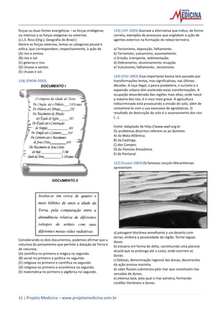 31 | Projeto Medicina – www.projetomedicina.com.br
forças ou duas fontes energéticas – as forças endógenas
ou internas e as forças exógenas ou externas.
(J.L.S. Ross (Org.), Geografia do Brasil.)
Dentre as forças externas, temos as categorias pluvial e
eólica, que correspondem, respectivamente, à ação de
(A) rios e ventos.
(B) rios e sol.
(C) geleiras e rios.
(D) chuvas e ventos.
(E) chuvas e sol.
118) (ENEM-2003)
Considerando os dois documentos, podemos afirmar que a
natureza do pensamento que permite a datação da Terra é
de natureza
(A) científica no primeiro e mágica no segundo.
(B) social no primeiro e política no segundo.
(C) religiosa no primeiro e científica no segundo.
(D) religiosa no primeiro e econômica no segundo.
(E) matemática no primeiro e algébrica no segundo.
119) (UFF-2003) Assinale a alternativa que indica, de forma
correta, exemplos de processos que englobam a ação de
agentes externos na formação do relevo terrestre.
a) Tectonismo, deposição, falhamento.
b) Terremoto, vulcanismo, assoreamento.
c) Erosão, transporte, sedimentação.
d) Dobramento, aluvionamento, erupção.
e) Vulcanismo, falhamento , tectonismo.
120) (FGV-2003) Esse importante bioma tem passado por
transformações lentas, mas significativas, nas últimas
décadas. A caça ilegal, a pesca predatória, o turismo e a
expansão urbana têm acelerado estas transformações. A
ocupação desordenada das regiões mais altas, onde nasce
a maioria dos rios, é o risco mais grave. A agricultura
indiscriminada está provocando a erosão do solo, além de
contaminá-lo com o uso excessivo de agrotóxicos. O
resultado da destruição do solo é o assoreamento dos rios
(...).
Fonte: Adaptado de http://www.wwf.org.br
Os problemas descritos referem-se ao domínio:
A) da Mata Atlântica.
B) da Caatinga.
C) dos Campos.
D) da Floresta Amazônica.
E) do Pantanal.
121) (Fuvest-2003) Os famosos Lençóis Maranhenses
apresentam
a) paisagem litorânea semelhante a um deserto com
dunas, embora a pluviosidade da região forme lagoas
doces.
b) estuário em forma de delta, constituindo uma planície
aluvial que se prolonga até a costa, onde ocorrem as
dunas.
c) falésias, denominação regional das dunas, decorrentes
da ação erosiva marinha.
d) vales fluviais submersos pelo mar que constituem rias
cercadas de dunas.
e) extensa baía, pela qual o mar penetra, formando
cordões litorâneos e dunas.
 