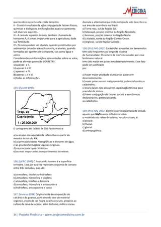 34 | Projeto Medicina – www.projetomedicina.com.br
que recobre as rochas da crosta terrestre.
II - O solo é resultado da ação conjugada de fatores físicos,
químicos e biológicos, em função dos quais se apresenta
sob diversos aspectos.
III - A camada superior do solo, também chamada de
horizonte A, é a mais importante para a agricultura, dada
sua fertilidade.
IV - Os solos podem ser eluviais, quando constituídos por
sedimentos oriundos da rocha matriz, e aluviais, quando
formados por agentes de transporte, tais como água e
vento.
Considerando as informações apresentadas sobre os solos,
pode-se afirmar que estão CORRETAS
a) apenas I e II.
b) apenas II e III.
c) apenas I e IV.
d) apenas I, II e III.
e) todas as informações.
135) (Fuvest-1995)
O cartograma do Estado de São Paulo mostra:
a) as etapas da expansão da cafeicultura a partir de
meados do século XIX.
b) as principais bacias hidrográficas e divisores de água.
c) as grandes formações vegetais originais.
d) os principais tipos climáticos.
e) os mais importantes compartimentos do relevo.
136) (UFAC-1997) O habitat do homem é a superfície
terrestre. Esta por sua vez representa o ponto de contato
entre três camadas, que são:
a) atmosfera, litosfera e hidrosfera
b) atmosfera, hidrosfera e biosfera
c) atmosfera, litosfera e biosfera
d) atmosfera, hidrosfera e antroposfera
e) hidrosfera, antroposfera e solos
137) (Vunesp-1998) Originário da decomposição do
calcário e do gnaisse, com elevado teor de material
orgânico, é solo de cor negra ou cinza escuro, propício ao
cultivo da cana-de-açúcar, além do fumo, milho e cacau.
Assinale a alternativa que indica o tipo de solo descrito e a
sua área de ocorrência no Brasil:
a) Terra roxa, sul da Região Sul.
b) Massapé, porção oriental da Região Nordeste.
c) Arenoso, porção oriental da Região Norte.
d) Lixiviado, norte da Região Centro-Oeste.
e) Argiloso, sul da Região Sudeste.
138) (PUC-MG-2002) Catástrofes causadas por terremotos
têm sido freqüentes ao longo da história
da humanidade. O número de mortes causadas por esse
fenômeno natural
tem sido maior em países em desenvolvimento. Esse fato
pode ser justificado
por:
a) haver maior atividade sísmica nos países em
desenvolvimento.
b) esses países serem mais povoados, potencializando as
catástrofes.
c) esses países não possuírem capacitação técnica para
previsão de sismos.
d) haver conjugação de fatores sociais e econômicos
desfavoráveis, potencializando
as catástrofes.
139) (PUC-MG-2002) Dentre os principais tipos de erosão,
aquele que NÃO exerce influência sobre
o modelado do relevo brasileiro, nos dias atuais, é:
a) pluvial.
b) fluvial.
c) glacial.
d) antropogênica.
 