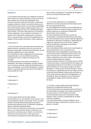 35 | Projeto Medicina – www.projetomedicina.com.br
GABARITO
1) a) O sudeste da Ásia localiza-se na região de contato da
Placa Indiana com a Placa do Pacífico. O atrito entre essas
placas origina uma zona de alta instabilidade onde
ocorrem numerosos e intensos terremotos, maremotos e
erupções vulcânicas. O Brasil, ao contrário, localiza-se no
meio da Placa Sul-americana, zona de relativa estabilidade.
b) Os vulcões podem expelir magma bastante ácido, com
elevada percentagem de sílica e com solidificação rápida
(pouco fluida), o que leva à obstrução de suas chaminés e
os torna explosivos, como o Krakatoa. Ao contrário, os
vulcões como o Kilauea têm magma básico, com pouca
sílica, o que permite que a lava escorra rapidamente e se
espalhe, criando vulcões mais baixos e menos explosivos.
2) Alternativa: D
3) a) Os terremotos são ocasionados pelo movimento das
placas tectônicas, que geram atritos nas suas zonas de
contato, promovendo o acúmulo lento de tensões, que são
liberadas rapidamente em certos instantes.
b) A escala Richter mede a magnitude do terremoto pela
energia liberada. Já a escala de Mercali classifica a
intensidade do tremor, conforme os efeitos por ele
causados.
c) As placas tectônicas têm bordas convergentes e
divergentes. Nos limites convergentes, as placas colidem
com a mais densa sofrendo subducção (afundamento) e a
outra se sobrepondo. Já nos limites divergentes, as placas
afastam-se, gerando aberturas que levam à formação de
novas porções da crosta.
4) Alternativa: B
5) Alternativa: D
6) Alternativa: D
7)
8) Alternativa: D
9) a) As cuestas são formas de relevo tabular,
caracterizadas por um suave declive no seu reverso e uma
escarpa abrupta na frente, denominada “Front” da cuesta.
Resultam da erosão diferenciada provocada sobre as
camadas alternadas de rochas, de diferentes resistências,
típicas no Planalto Ocidental Paulista.
b) O rio Tietê é um afluente do rio Paraná por sua nascente
situar-se no reverso da Serra do Mar; sendo assim, seu
escoamento se direciona para o interior, ao encontro da
calha do rio Paraná. Rios como o Tietê, que correm
concordantes ao mergulho das rochas desta bacia, são
denominados conseqüentes. Esse padrão de drenagem é
comum nas áreas de relevo de cuesta.
10) Alternativa: B
11) a) As rochas sedimentares e as magmáticas
diferenciam-se tanto pelo processo de formação quanto
por suas características físicas.
As rochas Magmáticas formaram-se pela solidificação do
magma no interior da crosta (intrusivas ou ígneas) ou no
exterior (extrusivas ou vulcânicas). Também são
denominadas rochas cristalinas.
As rochas sedimentares formaram-se a partir da
compactação e cimentação de sedimentos provenientes
de rochas preexistentes que sofreram ação dos agentes do
intemperismo. São menos resistentes e, dependendo da
origem dos sedimentos que as formaram, originam
estratos de diferentes colorações ou até mesmo
característica combustível.
b) As rochas Metamórficas resultam da transformação de
rochas preexistentes. Essas, ao passarem por
determinados processos geológicos (responsáveis pelo
aumento de pressão e temperatura dessas rochas, sem
que os minerais que as compõem atinjam o ponto de
fusão), transformam-se em novas rochas, com arranjos
estruturais diferenciados das originais.
c) Entre o período Jurrássico e o Cretáceo ocorreu, devido
à tectônica de placas, o desmantelamento da Pangea, com
a separação da América do Sul da África e a formação do
Oceano Atlântico Sul. Esse processo originou inúmeras
alterações no relevo do atual território brasileiro. Dentre
elas destaca-se o significativo derrame de magma ocorrido
na Bacia do Paraná (devido a falhamentos profundos na
crosta, decorrentes de movimentos epirogenéticos), e a
formação de diques de diabásio, que correspondem à
consolidação do magma dentro das falhas, após os
derrames.
12) a) Temos a representação do Planalto Ocidental
Paulista (A) e da Depressão Periférica (B).
b) A Província Costeira corresponde à planície litorânea e
ao Vale do Ribeira do Iguape, de formação sedimentar. A
zona das cuestas é uma formação de transição
caracterizada pela presença de importantes costões
íngremes, onde se verifica a sobreposição de camadas
areníticas e basálticas.
c) As rochas dominantes no Planalto Atlântico são as
cristalinas de origem metamórfica e vulcânica, como o
gnaisse e o basalto.
13) Alternativa: D
14) Alternativa: C
15) Alternativa: D
 