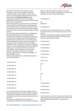 39 | Projeto Medicina – www.projetomedicina.com.br
Comentário: vários fatores são necessários para a
formação do solo. Dentre eles podem-se destacar:
material de origem, matéria orgânica, relevo, clima e
tempo. Um solo bem desenvolvido apresenta horizontes
denominados de horizontes principais, que são
seqüenciados da superfície para a profundidade e
identificados simbolicamente pelas letras maiúsculas O, A,
E, B , C, assim caracterizados:
O: horizonte superficial, que pode conter mais de 20% de
matéria orgânica em diferentes fases de decomposição,
denominado de horizonte orgânico; A: horizonte mineral
com acúmulo de húmus, sujeito ao processo de lixiviação;
E: horizonte claro de máxima remoção de argila e/ou óxido
de ferro;
B: horizonte de máxima expressão de cor e agregação ou
de concentração de materiais removidos de A e E;
C: material inconsolidado de rocha alterada em processo
de intemperismo, também denominado de regolito. No
Estado do Ceará, sob domínio do um clima semi-árido, a
grande diversidade de rochas e materiais de origem e as
variações do relevo são determinantes na formação e
evolução dos solos e condicionam a existência de diversas
classes nas várias unidades geoambientais. Nos tabuleiros
costeiros, as características marcantes dos solos são:
profundidade – solos profundos e muito profundos;
material – derivados de sedimentos da Formação
Barreiras, argilo-arenosos e arenosos; e fertilidade – de
baixa fertilidade natural.
O item A vale quatro pontos; o item B vale três pontos; o
item C vale três pontos.
73) Alternativa: D
74) Alternativa: B
75) Alternativa: E
76) Alternativa: D
77) Alternativa: B
78) Alternativa: B
79) Alternativa: D
80) Alternativa: A
81) Alternativa: B
82) a) A principal reserva subterrânea de água doce do
planeta abrange trechos do Uruguai, Paraguai e Argentina.
A maior área do Aqüífero Guarani encontra-se no Brasil,
estendendo-se por diversos estados, principalmente os do
Centro-Sul.
b) Localiza-se na Bacia Sedimentar do Paraná e é
constituído por sedimentos arenosos na base e arenitos no
topo, que absorvem a água da superfície; uma vez no
subsolo, o recurso hídrico é armazenado em camadas mais
profundas, em meio a rochas impermeáveis.
83) Alternativa: A
84)
Resposta: D
85) Alternativa: A
86) a) Mares de morros florestados. Situa-se na porção
leste do país na áreas onde encontramos serras e o clima
tropical.
b) O relevo acidentado com encostas íngremes acaba por
dificultar a construção de edificações, além das chuvas
torrenciais concentradas no verão.
87) Alternativa: E
88) Alternativa: D
89) Alternativa: D
90) Alternativa: C
91) Alternativa: E
92) V-F-F-V-V
93) V-F-V-F-V
94) F
V
V
V
F
95) V
F
V
F
V
96) Alternativa: C
97) Alternativa: C
98) Alternativa: B
99) Alternativa: C
100) a) O morro é o do Leste. A encosta mais íngreme está
representada pelo menor espaçamento entre as curvas de
nível na posição sudeste do morro, indicando maior
gradiente.
 