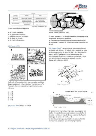 5 | Projeto Medicina – www.projetomedicina.com.br
O item III corresponde à gênese
a) do Escudo Brasileiro.
b) da Depressão Periférica.
c) dos Dobramentos Terciários.
d) da Bacia do Paraná.
e) da Planície Amazônica.
18) (Fuvest-1995)
No Brasil, as formas de relevo representadas nos bloco-
diagramas a seguir incluem os tipos "mar de morros" e
"cuestas". Eles correspondem, respectivamente, aos
números:
a) 1 e 2.
b) 1 e 3.
c) 3 e 4.
d) 2 e 4.
e) 4 e 1.
19) (Fuvest-2001) ZONAS SÍSMICAS
Fonte: Simielli, Geoatlas, 2000.
O mapa apresenta a localização de vários sismos de grande
magnitude. Analise-o e responda:
a) Por que ocorrem sismos e quais suas conseqüências?
b) Justifique a ausência de sismos de grande magnitude no
Brasil.
20) (Fuvest-2000) “... e ostentou-se aos nossos olhos um
profundo vale alegre ... .O próprio vale... estende-se entre
as últimas vertentes da Serra do Mar e da... Mantiqueira,
para o Sul. O Paraíba corre nele, depois de sair dos
estreitos vales da primeira cadeia de montanhas, e toma
em Jacareí direção justamente oposta à anterior”
(Adap. Spix e Martius: 1823)
O texto anterior reproduz a impressão causada pelo vale
do Rio Paraíba do Sul aos viajantes que, vindos do Rio de
Janeiro, o avistavam a partir de seu extremo NE. A partir
do mapa, do texto e do perfil A – B,
a) identifique no mapa as unidades de relevo I, II e III e
mencione os processos que deram origem a elas.
 