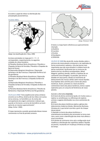 6 | Projeto Medicina – www.projetomedicina.com.br
b) analise o papel do relevo na distribuição das
precipitações pluviométricas.
21) (FGV-2001)
Adapt. da classificação de J. Ross, 1996
As áreas assinaladas no mapa por X — Y — Z
correspondem, respectivamente, às seguintes
unidades do relevo brasileiro:
A) Planaltos Residuais Norte-Amazônicos / Planaltos e
Chapadas da Bacia do Parnaíba / Planaltos e Chapadas da
Bacia do Paraná.
B) Depressões Marginais Amazônicas / Depressão
Sertaneja e do São Francisco / Depressão Periférica Sul-
Rio-grandense.
C) Planaltos Residuais Norte-Amazônicos / Depressão
Sertaneja e do São Francisco / Chapadas da Bacia do
Paraná.
D) Depressões Marginais Amazônicas / Planaltos e
Chapadas da Bacia do Parnaíba / Chapadas da Bacia do
Paraná.
E) Planaltos Residuais Norte-Amazônicos / Planalto da
Borborema / Depressão Periférica Sul-Rio-grandense.
22) (Fuvest-2000) “Uma seqüência de rochas similares
encontra-se na África, América do Sul, Índia e em outras
terras emersas, no hemisfério sul. As rochas são
principalmente de origem continental e indicam que,
quando se formaram, as terras do hemisfério sul eram
parte de um mesmo supercontinente”.
(Adap. Eicher: 1969).
O mapa representa a posição aproximada dessas massas
continentais no final do período Jurássico.
O texto e o mapa fazem referência ao supercontinente
chamado:
a) Avalônia
b) Laurásia
c) Eurásia
d) Gondwana
e) Atlântida
23) (PUC-SP-2000) No século XX, muitas dúvidas sobre a
estrutura de nosso planeta começaram a ser explicadas de
forma convincente e sedutora. Uma das teorias mais
importantes que vão nessa direção é a célebre teoria da
deriva continental. Verificando que os contornos da
América do Sul e da África correspondiam, Alfred
Wegener, geofísico alemão, admitiu a hipótese de um
continente único (Pangéia), no passado, que teria se
dividido em duas partes, devido ao movimento de
deslocamento das massas sólidas sobre massas líquidas.
Essa hipótese abre caminho para a teoria das placas
tectônicas. Assim, juntando-se a teoria da deriva
continental à teoria das placas tectônicas, temos o apoio
explicativo para um conjunto de fenômenos de nosso
planeta.
Assinale a alternativa incorreta.
A) A teoria da deriva continental ajuda, em muitos casos, a
explicar as semelhanças e as diferenças de espécies
animais e vegetais distribuídos nos cinco continentes do
planeta.
B) A teoria das placas tectônicas explica a gênese dos
dobramentos modernos (Andes, Montanhas Rochosas,
Himalaia etc.), que teriam ocorrido a partir do choque
dessas placas.
C) Apoiado na teoria das placas tectônicas, o
entendimento da dinâmica dos terremotos se torna mais
claro, assim como a identificação das áreas mais afeitas a
essas ocorrências.
D) A divisão do continente único até a configuração atual
modificou a distribuição das superfícies sólidas e líquidas
do planeta, resultando em mudanças climáticas ao longo
do tempo.
 