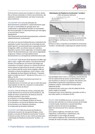 7 | Projeto Medicina – www.projetomedicina.com.br
E) Os processos erosivos que esculpem os relevos, dando-
lhes as formas conhecidas no interior dos continentes, são
explicados, fundamentalmente, com base na teoria das
placas tectônicas.
24) (UNICAMP-2010) Uma das definições de
desenvolvimento sustentável é: o desenvolvimento capaz
de suprir as necessidades da geração atual, sem
comprometer a capacidade de atender às necessidades
das futuras gerações. É o desenvolvimento que não esgota
os recursos para o futuro.
(Adaptado de
http://www.wwf.org.br/informacoes/questoes_ambientai
s/desenvolvimento_sustentavel/)
a) O solo é um recurso fundamental para a subsistência da
população mundial. Que práticas de conservação do solo
podem garantir sua preservação para as gerações futuras?
b) Segundo o INPE, nos últimos meses de novembro,
dezembro e janeiro, foram registrados, na Amazônia Legal,
754 km² de desmatamentos por corte raso ou degradação
progressiva. Indique o principal objetivo desse
desmatamento e as consequências ambientais dessa ação.
25) (UNICAMP-2008) No dia 26 de dezembro de 2004, logo
após o natal, a região indo-asiática, mais particularmente
Sumatra, foi assolada por um tsunami que atingiu três
continentes e 12 países. Estimou-se o número de 163 mil
mortos apenas na ação direta do tsunami e calculou-se
que o número total de mortes tenha chegado a 300 mil,
contando as vítimas de epidemias, como a cólera, o tifo,
etc. (Adaptado de Paulo Roberto de Moraes, “É possível
prever as ondas do horror?”. Mundo em Fúria, ano 1, n. 1,
2005, p. 22-23).
a) Explique os principais mecanismos que atuam na
formação de um tsunami.
b) Quando ocorre um tsunami, por que as ondas são quase
imperceptíveis em alto mar, enquanto na costa podem
atingir até 50 metros de altura?
26) (Mack-2008) As frentes de cuestas, produzidas pela
erosão diferencial nas estruturas arenito-basálticas, são
feições de relevo características de diversas áreas do
território brasileiro e são comuns
a) na Planície e no Pantanal Mato-grossense.
b) nos Planaltos e nas Chapadas da Bacia do Paraná.
c) nos Planaltos e nas Serras do Atlântico leste-sudeste.
d) nas Planícies e nos Tabuleiros Litorâneos.
e) na Depressão da Amazônia Ocidental.
27) (FUVEST-2007) Além do conceito de Plataforma
Continental, do ponto de vista geomorfológico, temos
também o conceito de Plataforma Continental “Jurídica”.
O desenho ao lado mostra um dos critérios possíveis para
a delimitação da Plataforma Continental “Jurídica”, no
Brasil.
a) Caracterize a Plataforma Continental, do ponto de vista
geomorfológico. Justifique sua importância econômica
para o Brasil.
b) Discorra sobre a importância da Plataforma Continental
“Jurídica”, considerando a exploração do subsolo marinho.
28) (UFRJ-2006)
A proximidade entre o mar e a montanha, característica do
sítio da cidade do Rio de Janeiro, produz belezas cênicas
que encantam os cariocas e os viajantes. No entanto, essa
proximidade é igualmente responsável por diversos
problemas urbanos, enfrentados há tempos pelos
habitantes do Rio.
a) Apresente dois custos que o sítio da cidade do Rio de
Janeiro impõe à circulação.
b) Apresente dois riscos ambientais, associados ao sítio, a
que estão sujeitos os moradores do Rio
29) (UFU-2006) Há bilhões de anos, as rochas da crosta
terrestre vêm sofrendo um contínuo processo de formação
e transformação. Atualmente, é possível identificar
grandes conjuntos de estruturas geológicas.
Sobre tais estruturas da Terra, assinale a alternativa
correta.
a) As cadeias orogênicas, formadas por rochas
magmáticas, metamórficas e sedimentares, são
consideradas as mais antigas do planeta.
b) As cadeias orogênicas são constituídas por espessas
camadas de rochas formadas, sobretudo, no Paleozóico.
 