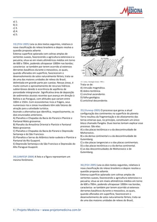9 | Projeto Medicina – www.projetomedicina.com.br
a) 1.
b) 2.
c) 3.
d) 4.
e) 5.
33) (FGV-2005) Leia os dois textos seguintes, relativos à
nova classificação do relevo brasileiro e depois resolva a
questão proposta adiante.
Extensa superfície aplanada com colinas amplas de
vertentes suaves, favorecendo a agricultura extensiva e a
pecuária; situa-se em níveis altimétricos médios em torno
de 600 a 700m, podendo ultrapassar 1000m nas bordas;
caracteriza- se também por terem ocorrido aí extensos
derrames basálticos durante o mesozóico, os quais,
quando aflorados em superfície, favoreceram o
desenvolvimento de solos naturalmente férteis; trata-se
de uma das maiores unidades de relevo do Brasil,
delimitada em grande parte por cuestas. Nessas áreas, é
muito comum o aproveitamento de recursos hídricos
subterrâneos devido à ocorrência de aqüíferos de
porosidade intergranular. Significativa área de deposição
de sedimentos aluviais recentes que avança em direção à
Bolívia e ao Paraguai, com altitudes que variam entre
100m e 150m. Com ecossistemas ricos e frágeis, seus
numerosos rios e áreas inundáveis têm sido fatores de
atração para a atividade turística.
Assinale a alternativa que identifica, respectivamente, os
dois enunciados anteriores.
A) Planaltos e Chapadas da Bacia do Paraná e Planície e
Pantanal Mato-grossense.
B) Planalto da Amazônia Oriental e Planície e Pantanal
Mato-grossense.
C) Planaltos e Chapadas da Bacia do Paraná e Depressão
Sertaneja e do São Francisco.
D) Planaltos e Serras do Atlântico leste-sudeste e Planície e
Pantanal do Rio Guaporé.
E) Depressão Sertaneja e do São Francisco e Depressão do
Alto Paraguai-Guaporé.
34) (UNIFESP-2004) A foto e a figura representam um
mesmo fenômeno.
Trata-se de:
A) intrusão magmática.
B) dobra tectônica.
C) sinclinal ascendente.
D) falha geológica.
E) anticlinal descendente.
35) (Vunesp-2005) O processo que gerou a atual
configuração dos continentes na superfície do planeta
Terra resultou da fragmentação e do afastamento das
terras emersas que, no princípio, constituíam um único
bloco chamado Pangéia. Duas teorias tentam explicar esse
processo. São elas:
A) a das placas tectônicas e a da descontinuidade de
Mohorovicic.
B) a da deriva continental e a da descontinuidade de
Gutemberg.
C) a das placas tangenciais e a das placas continentais.
D) a das placas tectônicas e a da deriva continental.
E) as das descontinuidades de Mohorovicic e de
Gutemberg.
36) (FGV-2005) Leia os dois textos seguintes, relativos à
nova classificação do relevo brasileiro e depois resolva a
questão proposta adiante.
Extensa superfície aplanada com colinas amplas de
vertentes suaves, favorecendo a agricultura extensiva e a
pecuária; situa-se em níveis altimétricos médios em torno
de 600 a 700m, podendo ultrapassar 1000m nas bordas;
caracteriza- se também por terem ocorrido aí extensos
derrames basálticos durante o mesozóico, os quais,
quando aflorados em superfície, favoreceram o
desenvolvimento de solos naturalmente férteis; trata-se
de uma das maiores unidades de relevo do Brasil,
 