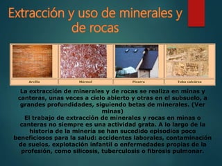 La extracción de minerales y de rocas se realiza en minas y
canteras, unas veces a cielo abierto y otras en el subsuelo, a
grandes profundidades, siguiendo betas de minerales. (Ver
minas)
El trabajo de extracción de minerales y rocas en minas o
canteras no siempre es una actividad grata. A lo largo de la
historia de la minería se han sucedido episodios poco
beneficiosos para la salud: accidentes laborales, contaminación
de suelos, explotación infantil o enfermedades propias de la
profesión, como silicosis, tuberculosis o fibrosis pulmonar.
 
