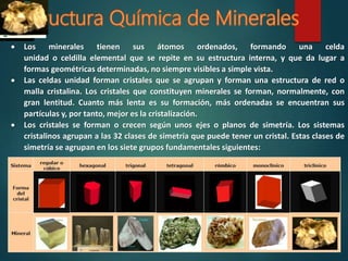 Los minerales tienen sus átomos ordenados, formando una celda
unidad o celdilla elemental que se repite en su estructura interna, y que da lugar a
formas geométricas determinadas, no siempre visibles a simple vista.
 Las celdas unidad forman cristales que se agrupan y forman una estructura de red o
malla cristalina. Los cristales que constituyen minerales se forman, normalmente, con
gran lentitud. Cuanto más lenta es su formación, más ordenadas se encuentran sus
partículas y, por tanto, mejor es la cristalización.
 Los cristales se forman o crecen según unos ejes o planos de simetría. Los sistemas
cristalinos agrupan a las 32 clases de simetría que puede tener un cristal. Estas clases de
simetría se agrupan en los siete grupos fundamentales siguientes:
 